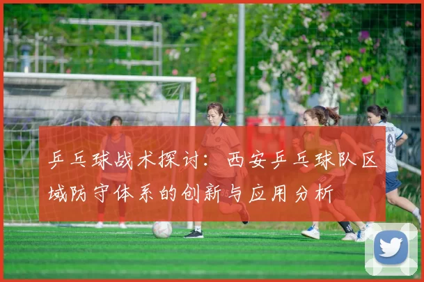 乒乓球战术探讨：西安乒乓球队区域防守体系的创新与应用分析
