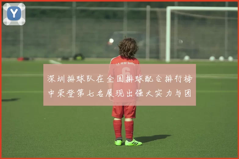 深圳排球队在全国排球配合排行榜中荣登第七名展现出强大实力与团队合作精神