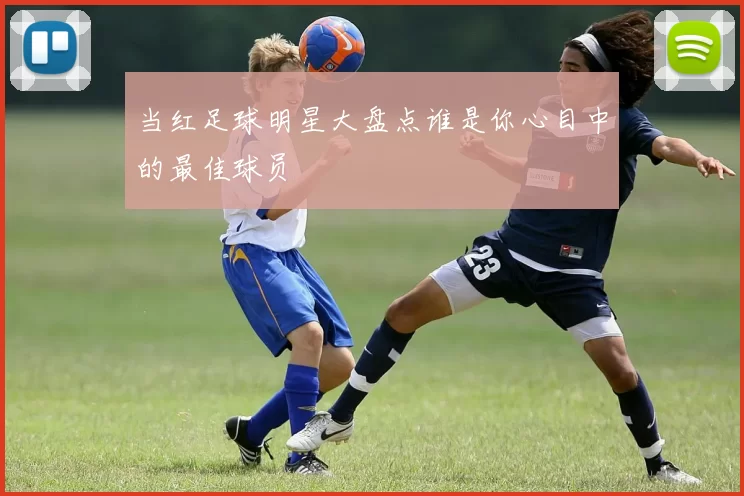 当红足球明星大盘点谁是你心目中的最佳球员