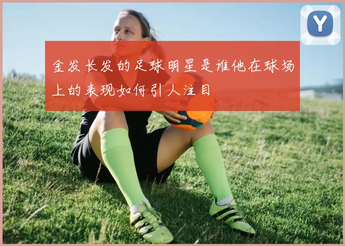 金发长发的足球明星是谁他在球场上的表现如何引人注目
