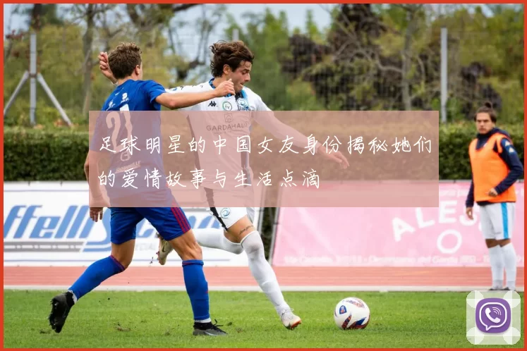 足球明星的中国女友身份揭秘她们的爱情故事与生活点滴