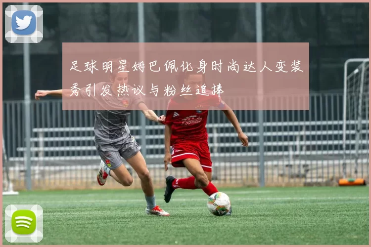 足球明星姆巴佩化身时尚达人变装秀引发热议与粉丝追捧