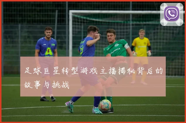 足球巨星转型游戏主播揭秘背后的故事与挑战