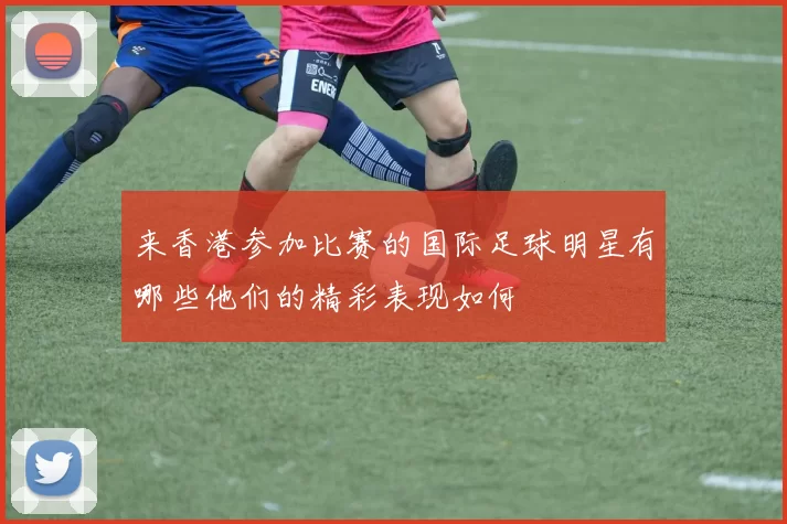 来香港参加比赛的国际足球明星有哪些他们的精彩表现如何