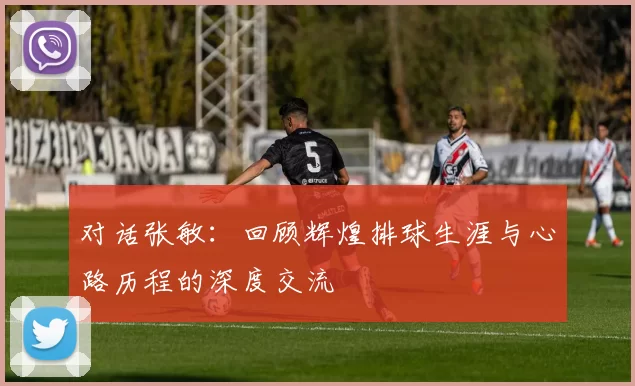 对话张敏：回顾辉煌排球生涯与心路历程的深度交流