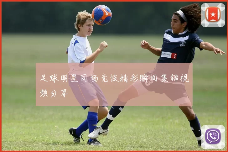 足球明星同场竞技精彩瞬间集锦视频分享