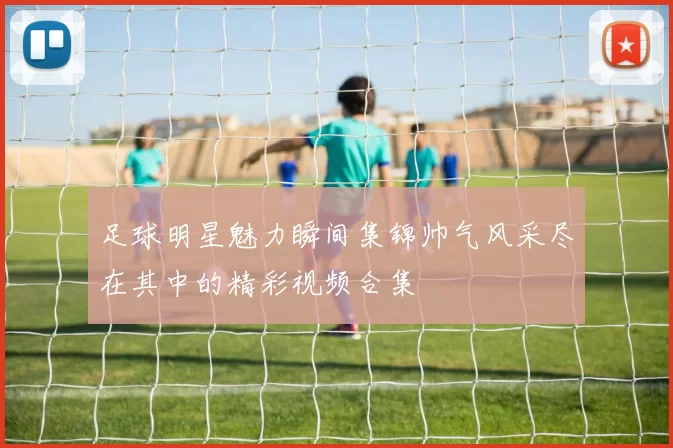 足球明星魅力瞬间集锦帅气风采尽在其中的精彩视频合集