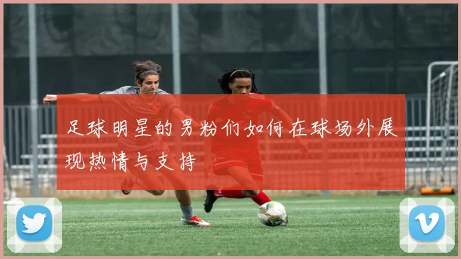 足球明星的男粉们如何在球场外展现热情与支持