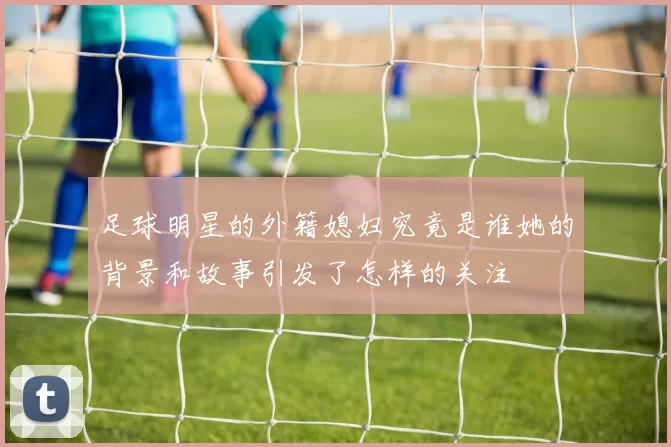 足球明星的外籍媳妇究竟是谁她的背景和故事引发了怎样的关注