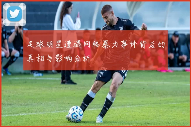 足球明星遭遇网络暴力事件背后的真相与影响分析