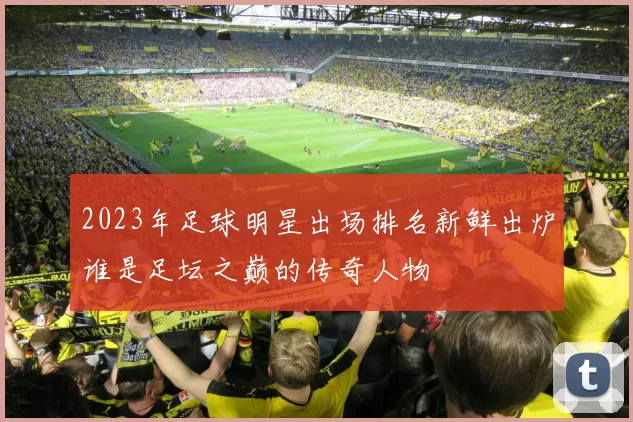 2023年足球明星出场排名新鲜出炉谁是足坛之巅的传奇人物