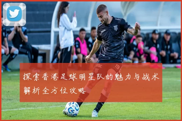 探索香港足球明星队的魅力与战术解析全方位攻略