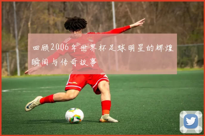 回顾2006年世界杯足球明星的辉煌瞬间与传奇故事