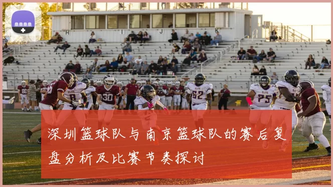 深圳篮球队与南京篮球队的赛后复盘分析及比赛节奏探讨