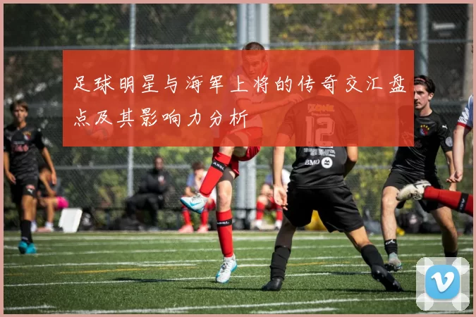 足球明星与海军上将的传奇交汇盘点及其影响力分析