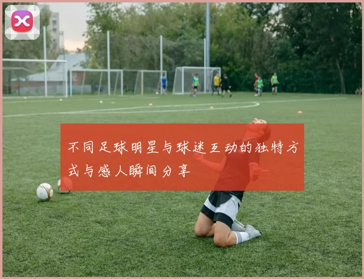不同足球明星与球迷互动的独特方式与感人瞬间分享