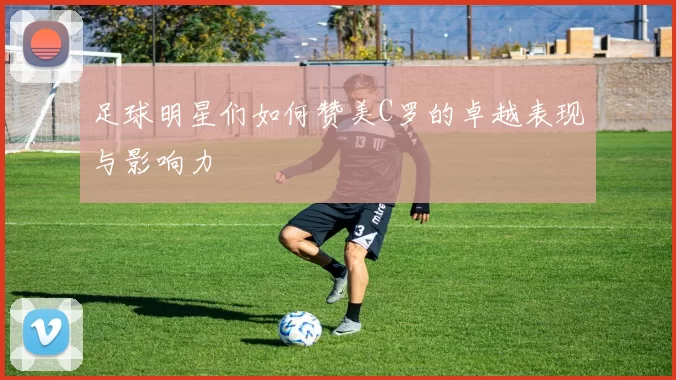 足球明星们如何赞美C罗的卓越表现与影响力
