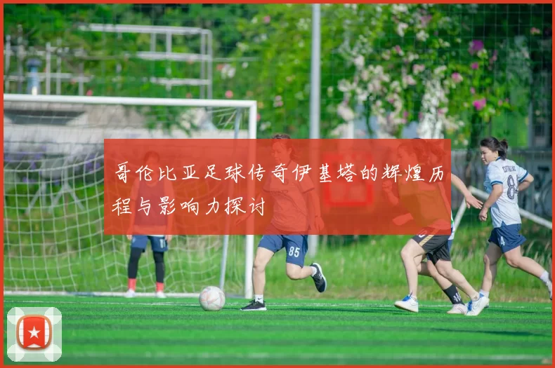 哥伦比亚足球传奇伊基塔的辉煌历程与影响力探讨