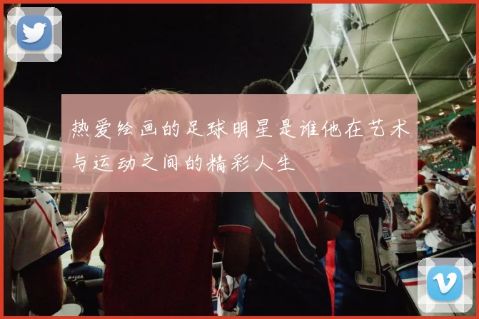 热爱绘画的足球明星是谁他在艺术与运动之间的精彩人生
