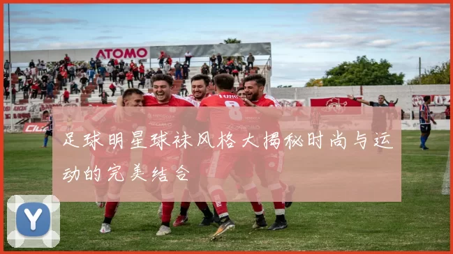 足球明星球袜风格大揭秘时尚与运动的完美结合