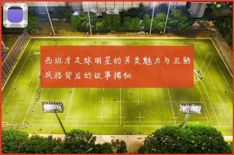 西班牙足球明星的另类魅力与丑陋风格背后的故事揭秘