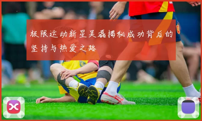 极限运动新星吴磊揭秘成功背后的坚持与热爱之路