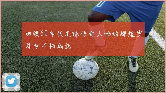 回顾60年代足球传奇人物的辉煌岁月与不朽成就