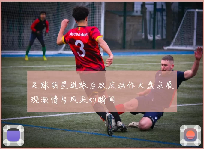 足球明星进球后欢庆动作大盘点展现激情与风采的瞬间