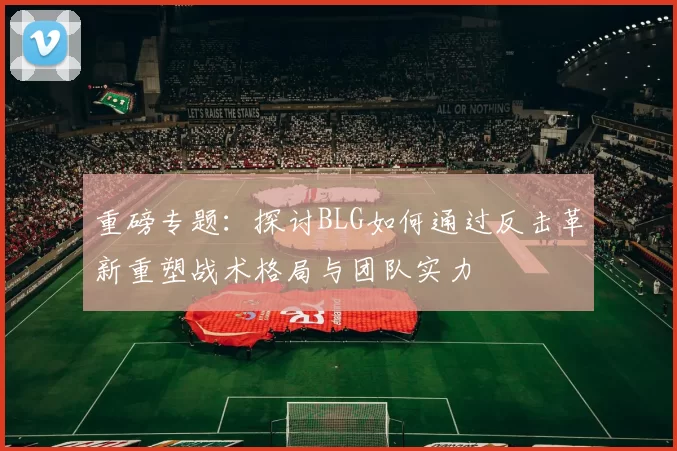 重磅专题：探讨BLG如何通过反击革新重塑战术格局与团队实力