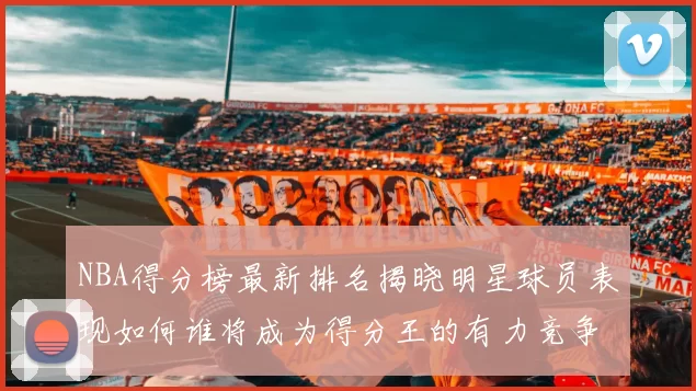 NBA得分榜最新排名揭晓明星球员表现如何谁将成为得分王的有力竞争者