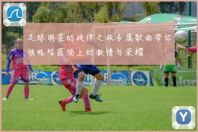 足球明星的旋律之旅专属歌曲带你领略绿茵场上的激情与荣耀