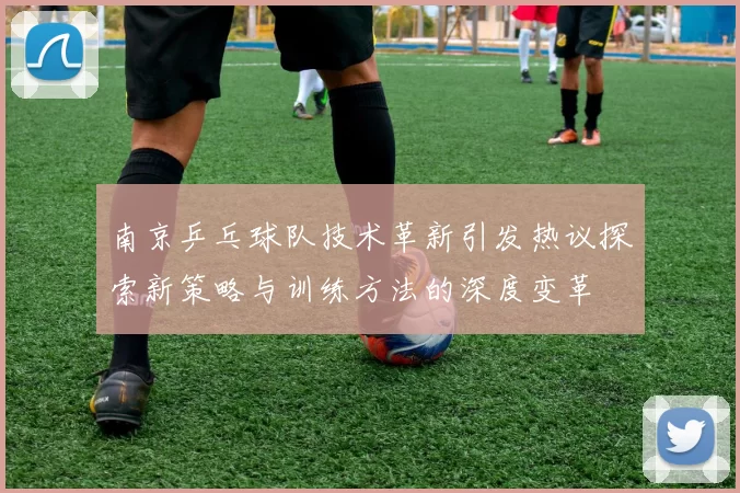 南京乒乓球队技术革新引发热议探索新策略与训练方法的深度变革