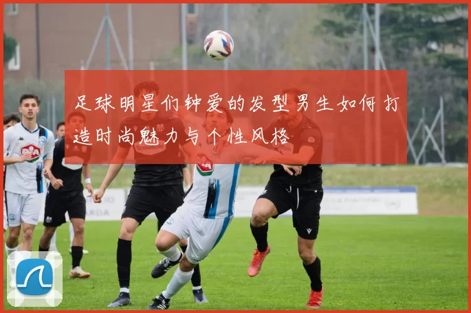 足球明星们钟爱的发型男生如何打造时尚魅力与个性风格