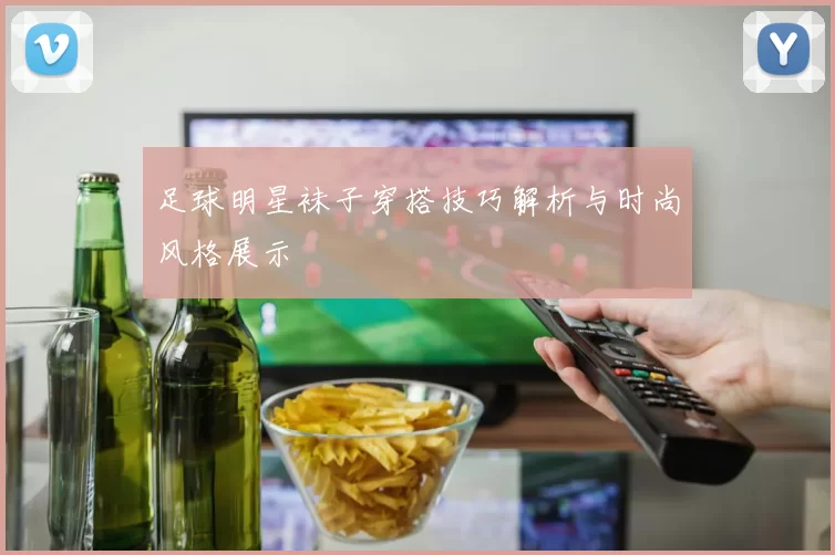 足球明星袜子穿搭技巧解析与时尚风格展示