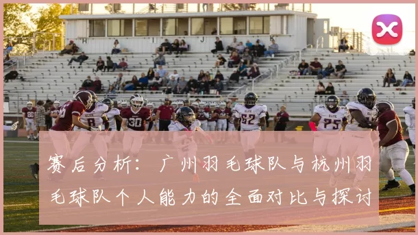 赛后分析：广州羽毛球队与杭州羽毛球队个人能力的全面对比与探讨